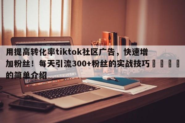 用提高转化率tiktok社区广告，快速增加粉丝！每天引流300+粉丝的实战技巧📌的简单介绍