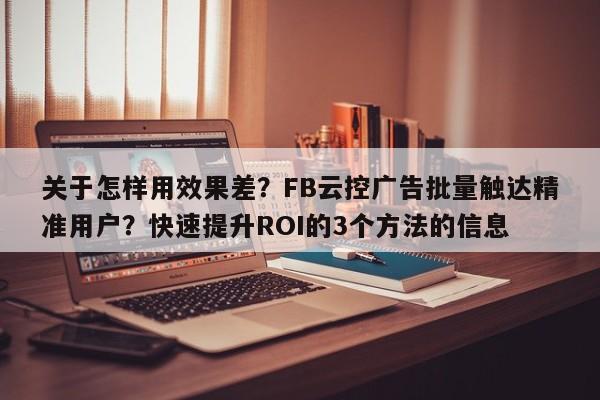 关于怎样用效果差?FB云控广告批量触达精准用户?快速提升ROI的3个方法的信息