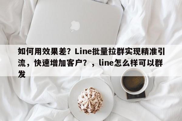 如何用效果差？Line批量拉群实现精准引流，快速增加客户？，line怎么样可以群发