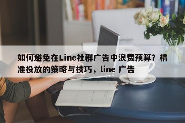如何避免在Line社群广告中浪费预算？精准投放的策略与技巧，line 广告