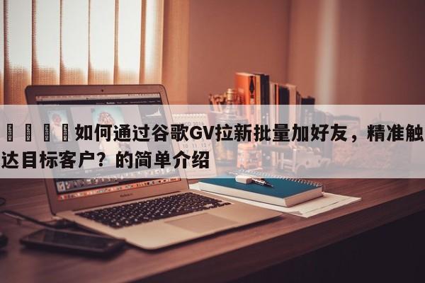 📈如何通过谷歌GV拉新批量加好友，精准触达目标客户？的简单介绍