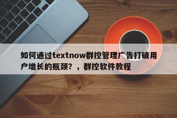 如何通过textnow群控管理广告打破用户增长的瓶颈？，群控软件教程