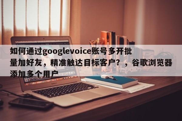 如何通过googlevoice账号多开批量加好友，精准触达目标客户？，谷歌浏览器添加多个用户