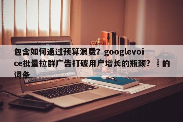 包含如何通过预算浪费？googlevoice批量拉群广告打破用户增长的瓶颈？⚡的词条