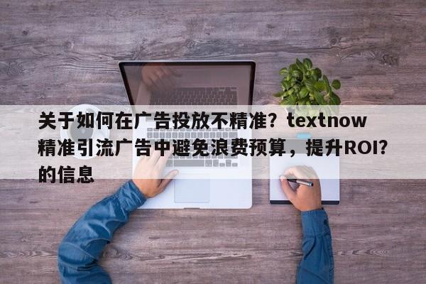 关于如何在广告投放不精准？textnow精准引流广告中避免浪费预算，提升ROI？的信息