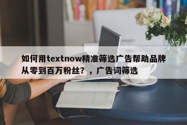 如何用textnow精准筛选广告帮助品牌从零到百万粉丝？，广告词筛选
