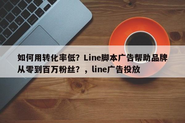 如何用转化率低？Line脚本广告帮助品牌从零到百万粉丝？，line广告投放