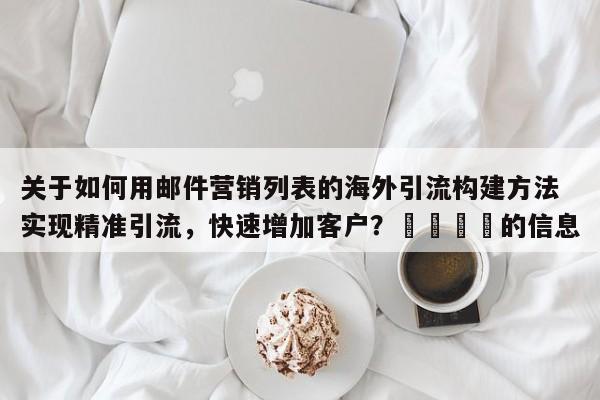 关于如何用邮件营销列表的海外引流构建方法实现精准引流，快速增加客户？📌的信息