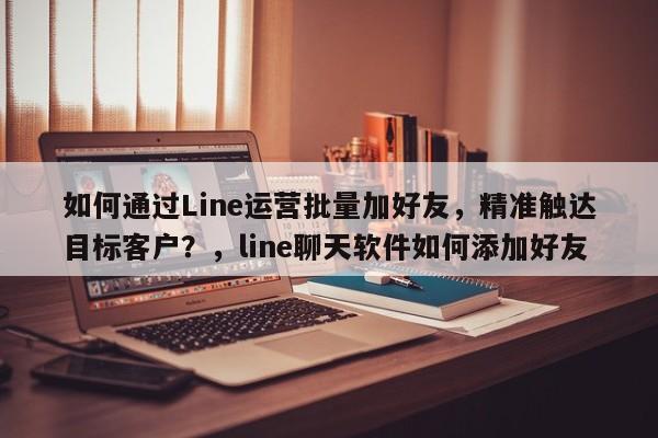 如何通过Line运营批量加好友，精准触达目标客户？，line聊天软件如何添加好友