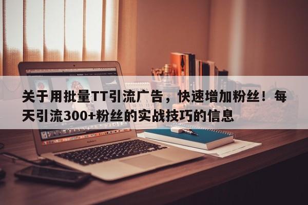 关于用批量TT引流广告，快速增加粉丝！每天引流300+粉丝的实战技巧的信息