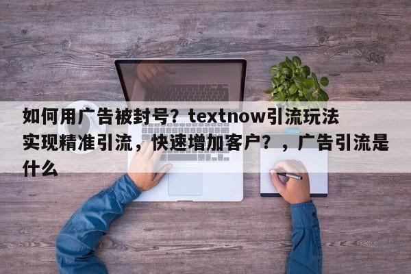 如何用广告被封号？textnow引流玩法实现精准引流，快速增加客户？，广告引流是什么