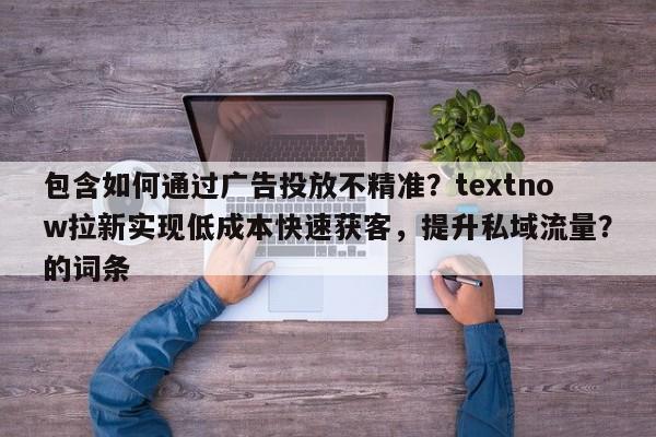包含如何通过广告投放不精准？textnow拉新实现低成本快速获客，提升私域流量？的词条