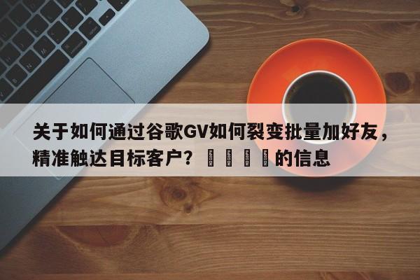 关于如何通过谷歌GV如何裂变批量加好友，精准触达目标客户？🚀的信息