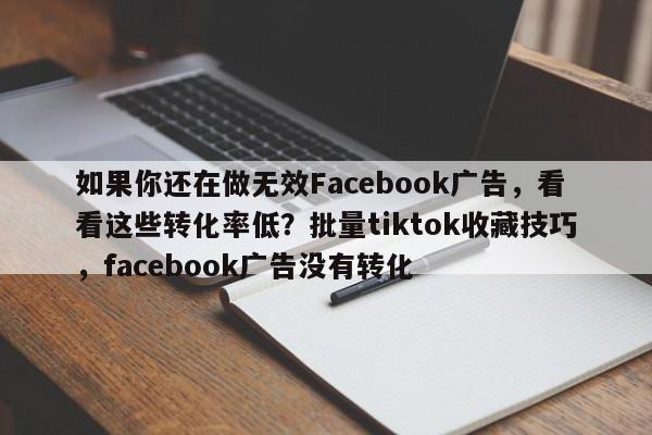 如果你还在做无效Facebook广告，看看这些转化率低？批量tiktok收藏技巧，facebook广告没有转化