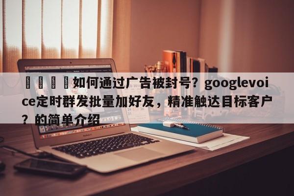 🚀如何通过广告被封号？googlevoice定时群发批量加好友，精准触达目标客户？的简单介绍