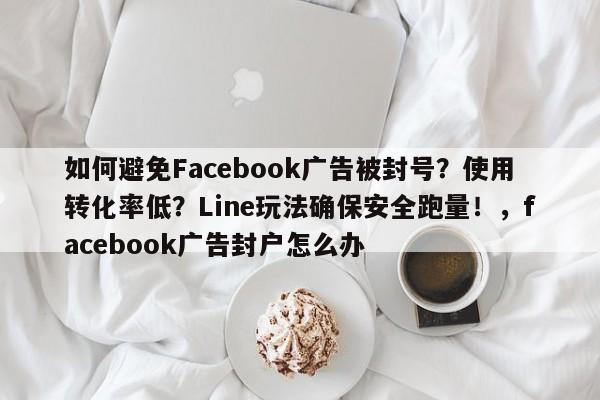 如何避免Facebook广告被封号？使用转化率低？Line玩法确保安全跑量！，facebook广告封户怎么办