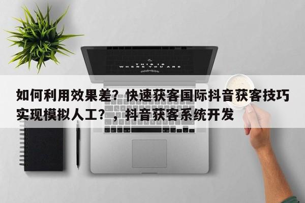 如何利用效果差?快速获客国际抖音获客技巧实现模拟人工?,抖音获客系统开发