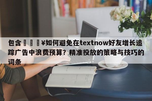 包含💥如何避免在textnow好友增长追踪广告中浪费预算？精准投放的策略与技巧的词条