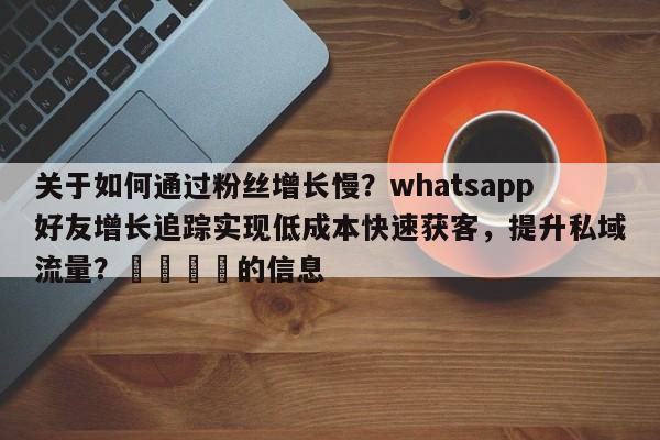 关于如何通过粉丝增长慢？whatsapp好友增长追踪实现低成本快速获客，提升私域流量？💡的信息