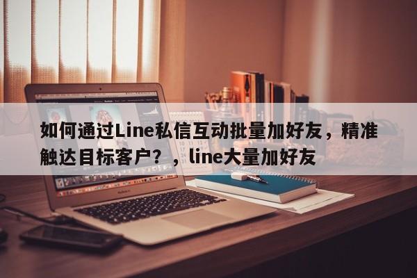 如何通过Line私信互动批量加好友，精准触达目标客户？，line大量加好友