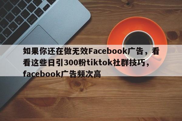 如果你还在做无效Facebook广告，看看这些日引300粉tiktok社群技巧，facebook广告频次高