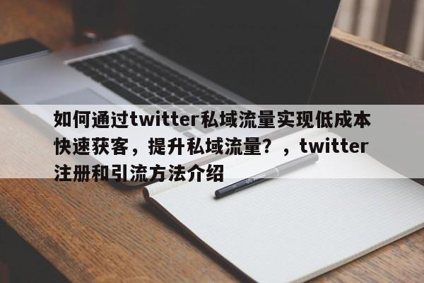 如何通过twitter私域流量实现低成本快速获客，提升私域流量？，twitter注册和引流方法介绍