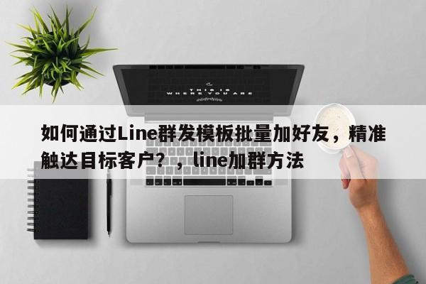 如何通过Line群发模板批量加好友，精准触达目标客户？，line加群方法