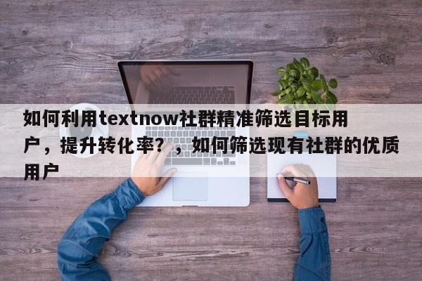 如何利用textnow社群精准筛选目标用户，提升转化率？，如何筛选现有社群的优质用户