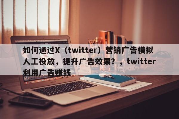 如何通过X（twitter）营销广告模拟人工投放，提升广告效果？，twitter利用广告赚钱
