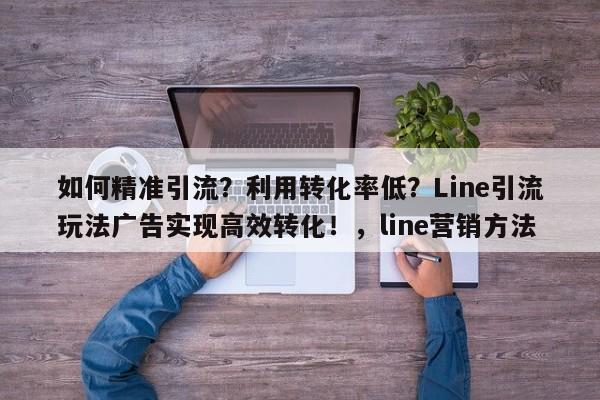 如何精准引流？利用转化率低？Line引流玩法广告实现高效转化！，line营销方法