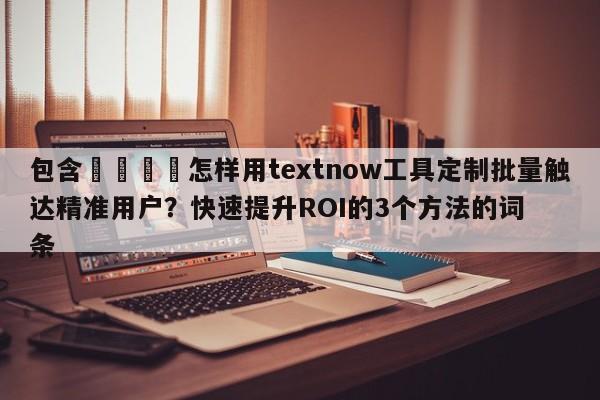 包含🚀怎样用textnow工具定制批量触达精准用户？快速提升ROI的3个方法的词条