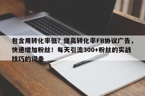 包含用转化率低？提高转化率FB协议广告，快速增加粉丝！每天引流300+粉丝的实战技巧的词条