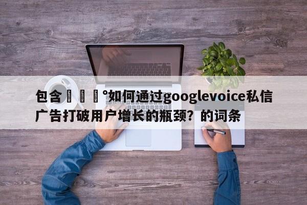 包含💰如何通过googlevoice私信广告打破用户增长的瓶颈?的词条