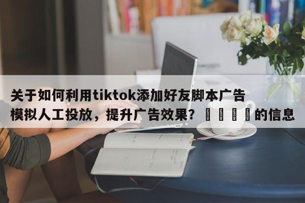 关于如何利用tiktok添加好友脚本广告模拟人工投放，提升广告效果？📈的信息