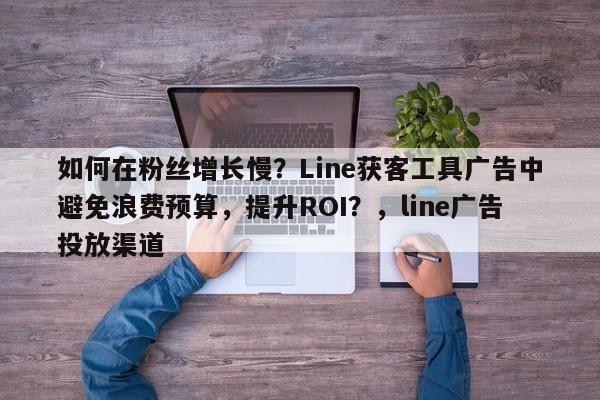 如何在粉丝增长慢？Line获客工具广告中避免浪费预算，提升ROI？，line广告投放渠道