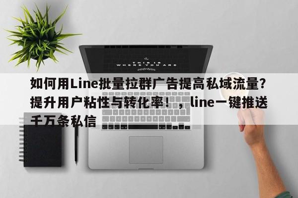 如何用Line批量拉群广告提高私域流量？提升用户粘性与转化率！，line一键推送千万条私信