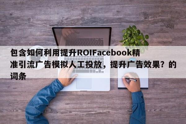 包含如何利用提升ROIFacebook精准引流广告模拟人工投放,提升广告效果?的词条