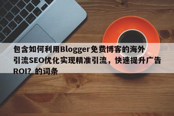 包含如何利用Blogger免费博客的海外引流SEO优化实现精准引流，快速提升广告ROI？的词条