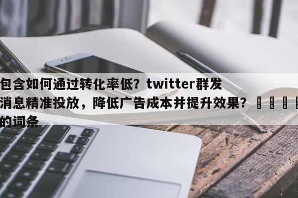包含如何通过转化率低？twitter群发消息精准投放，降低广告成本并提升效果？💡的词条