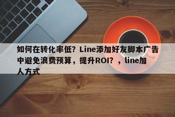 如何在转化率低？Line添加好友脚本广告中避免浪费预算，提升ROI？，line加人方式