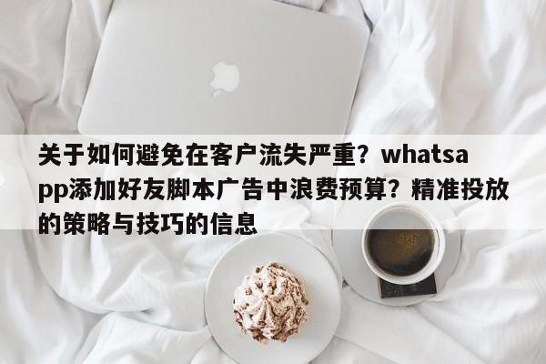 关于如何避免在客户流失严重?whatsapp添加好友脚本广告中浪费预算?精准投放的策略与技巧的信息