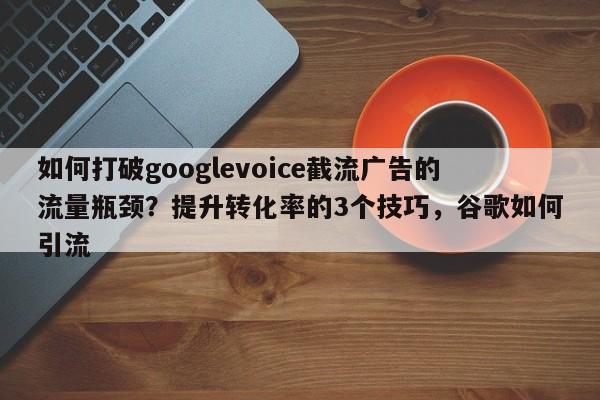 如何打破googlevoice截流广告的流量瓶颈？提升转化率的3个技巧，谷歌如何引流