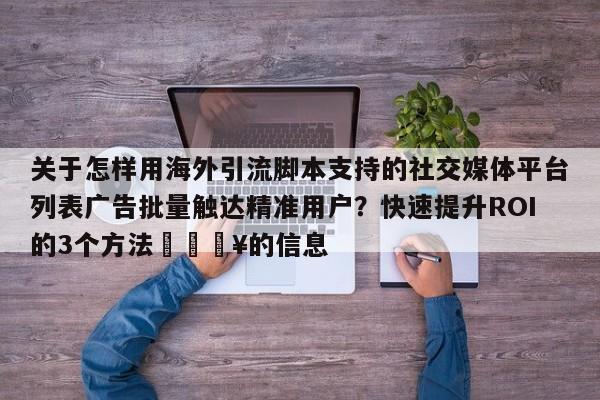 关于怎样用海外引流脚本支持的社交媒体平台列表广告批量触达精准用户?快速提升ROI的3个方法🔥的信息