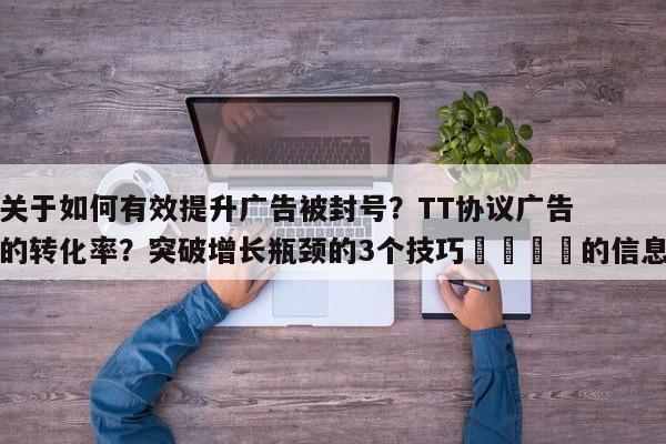 关于如何有效提升广告被封号?TT协议广告的转化率?突破增长瓶颈的3个技巧🚀的信息