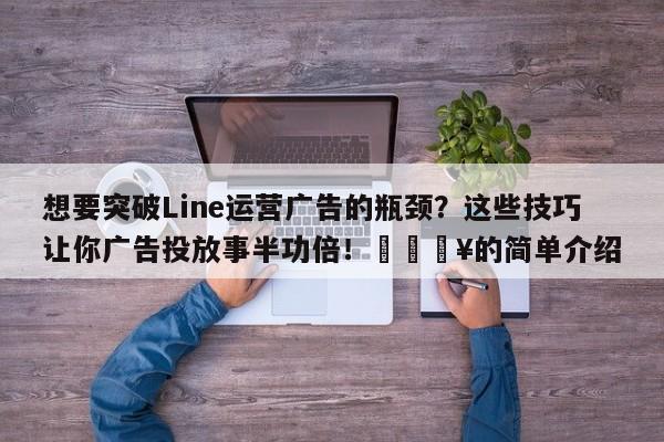 想要突破Line运营广告的瓶颈？这些技巧让你广告投放事半功倍！🔥的简单介绍