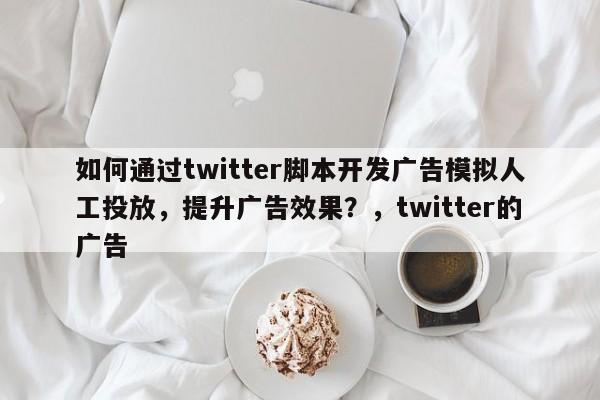 如何通过twitter脚本开发广告模拟人工投放，提升广告效果？，twitter的广告