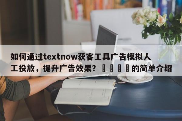 如何通过textnow获客工具广告模拟人工投放，提升广告效果？💡的简单介绍