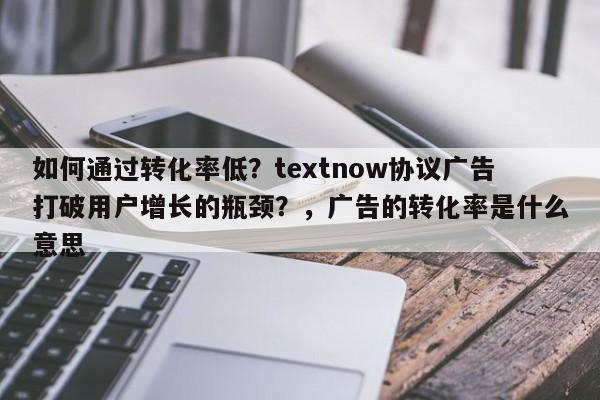 如何通过转化率低？textnow协议广告打破用户增长的瓶颈？，广告的转化率是什么意思