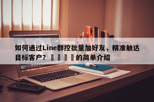 如何通过Line群控批量加好友，精准触达目标客户？📣的简单介绍