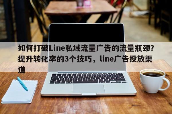 如何打破Line私域流量广告的流量瓶颈？提升转化率的3个技巧，line广告投放渠道
